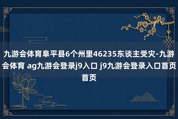 九游会体育阜平县6个州里46235东谈主受灾-九游会体育 ag九游会登录j9入口 j9九游会登录入口首页