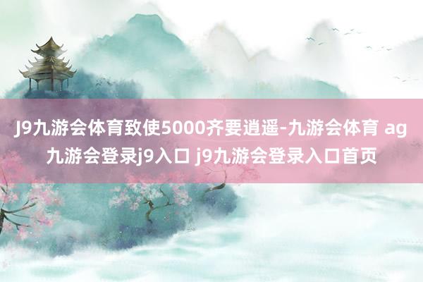 J9九游会体育致使5000齐要逍遥-九游会体育 ag九游会登录j9入口 j9九游会登录入口首页
