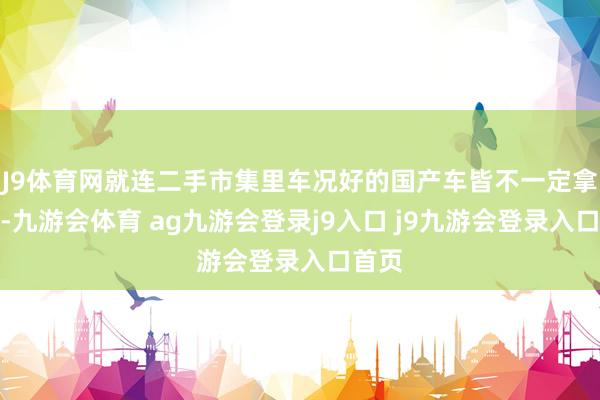 J9体育网就连二手市集里车况好的国产车皆不一定拿得下-九游会体育 ag九游会登录j9入口 j9九游会登录入口首页