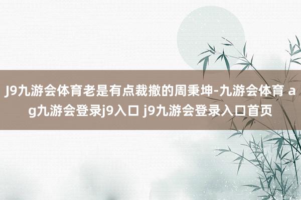 J9九游会体育老是有点裁撤的周秉坤-九游会体育 ag九游会登录j9入口 j9九游会登录入口首页