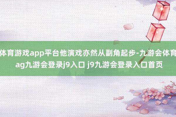 体育游戏app平台他演戏亦然从副角起步-九游会体育 ag九游会登录j9入口 j9九游会登录入口首页