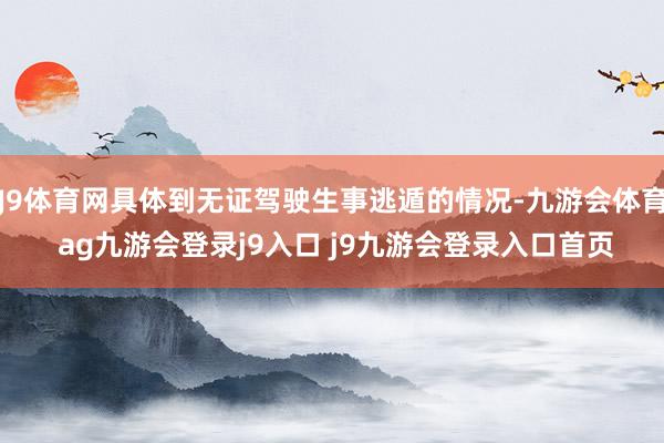 J9体育网具体到无证驾驶生事逃遁的情况-九游会体育 ag九游会登录j9入口 j9九游会登录入口首页