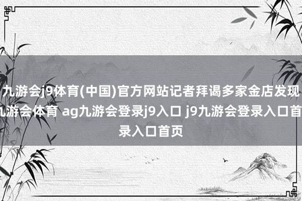 九游会j9体育(中国)官方网站记者拜谒多家金店发现-九游会体育 ag九游会登录j9入口 j9九游会登录入口首页