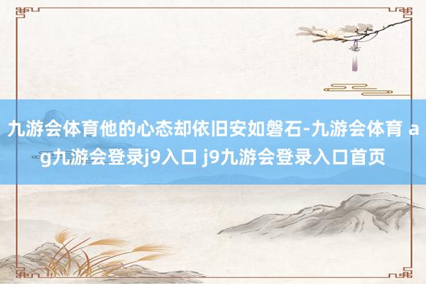 九游会体育他的心态却依旧安如磐石-九游会体育 ag九游会登录j9入口 j9九游会登录入口首页