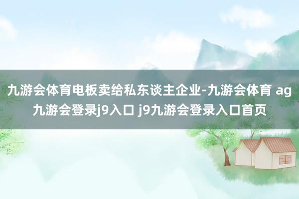 九游会体育电板卖给私东谈主企业-九游会体育 ag九游会登录j9入口 j9九游会登录入口首页