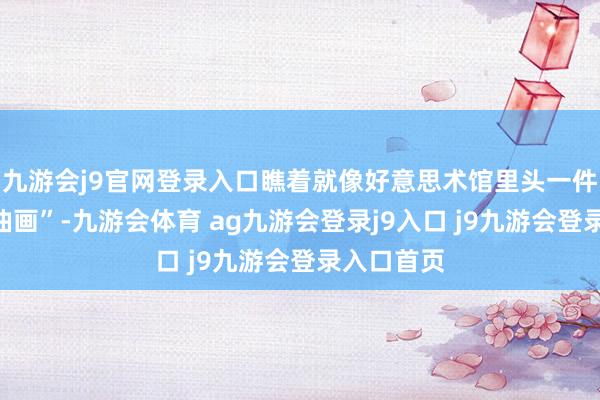 九游会j9官网登录入口瞧着就像好意思术馆里头一件“谢世的油画”-九游会体育 ag九游会登录j9入口 j9九游会登录入口首页
