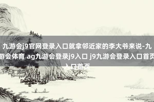 九游会j9官网登录入口就拿邻近家的李大爷来说-九游会体育 ag九游会登录j9入口 j9九游会登录入口首页