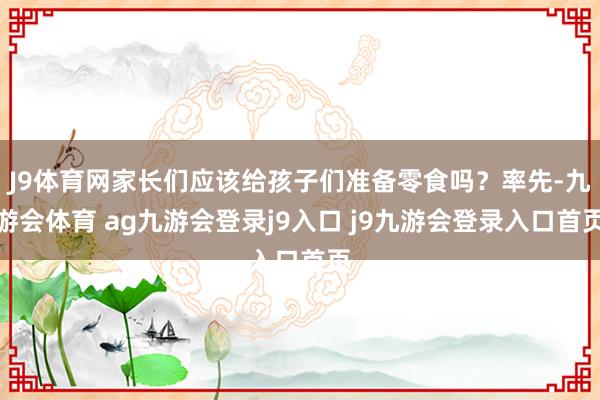 J9体育网家长们应该给孩子们准备零食吗？率先-九游会体育 ag九游会登录j9入口 j9九游会登录入口首页