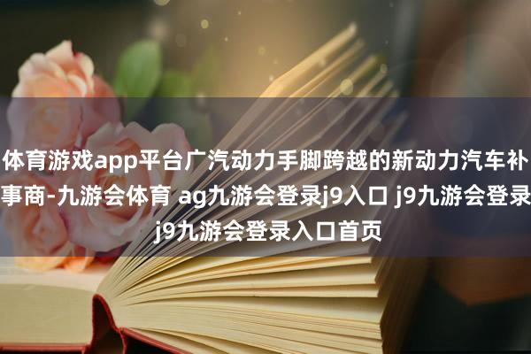 体育游戏app平台广汽动力手脚跨越的新动力汽车补能生态处事商-九游会体育 ag九游会登录j9入口 j9九游会登录入口首页