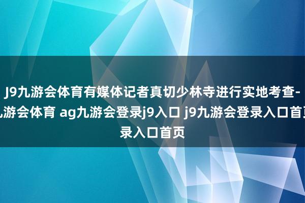 J9九游会体育有媒体记者真切少林寺进行实地考查-九游会体育 ag九游会登录j9入口 j9九游会登录入口首页