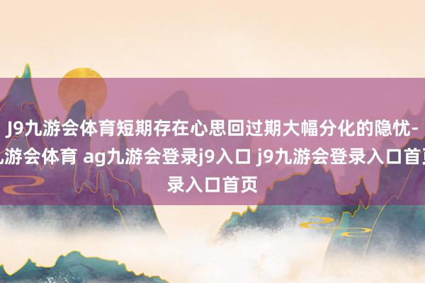 J9九游会体育短期存在心思回过期大幅分化的隐忧-九游会体育 ag九游会登录j9入口 j9九游会登录入口首页