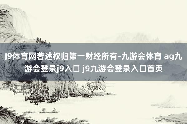 J9体育网著述权归第一财经所有-九游会体育 ag九游会登录j9入口 j9九游会登录入口首页
