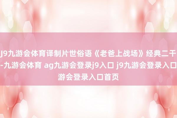 J9九游会体育译制片世俗语《老爸上战场》经典二干戈片-九游会体育 ag九游会登录j9入口 j9九游会登录入口首页