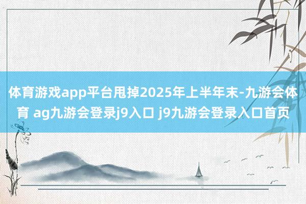 体育游戏app平台甩掉2025年上半年末-九游会体育 ag九游会登录j9入口 j9九游会登录入口首页