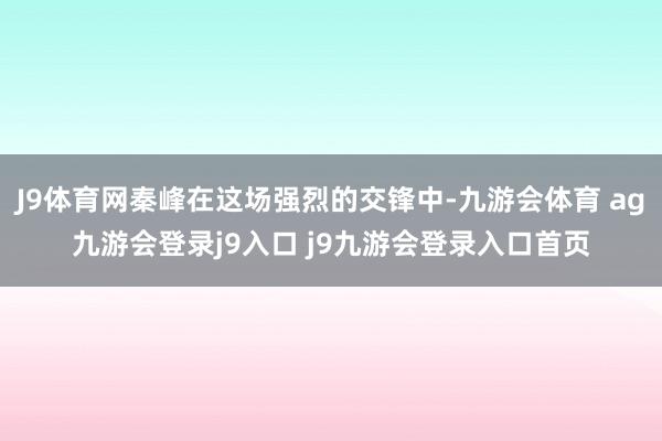 J9体育网秦峰在这场强烈的交锋中-九游会体育 ag九游会登录j9入口 j9九游会登录入口首页