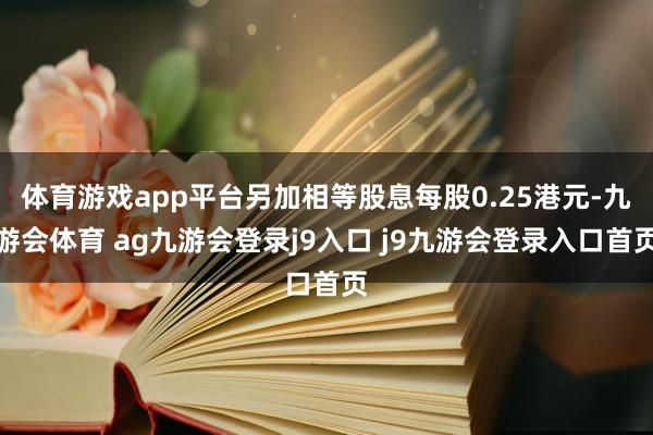 体育游戏app平台另加相等股息每股0.25港元-九游会体育 ag九游会登录j9入口 j9九游会登录入口首页