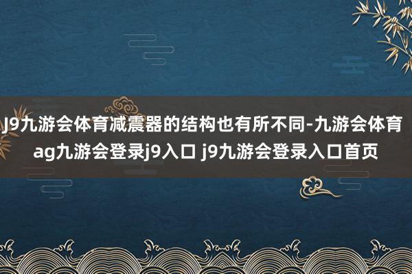 J9九游会体育减震器的结构也有所不同-九游会体育 ag九游会登录j9入口 j9九游会登录入口首页