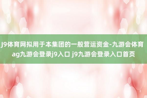 J9体育网拟用于本集团的一般营运资金-九游会体育 ag九游会登录j9入口 j9九游会登录入口首页