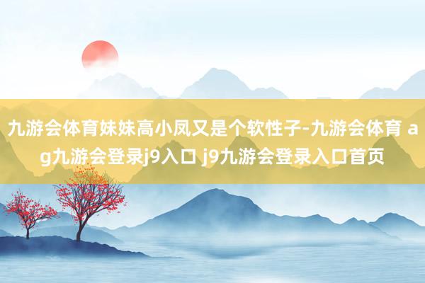 九游会体育妹妹高小凤又是个软性子-九游会体育 ag九游会登录j9入口 j9九游会登录入口首页