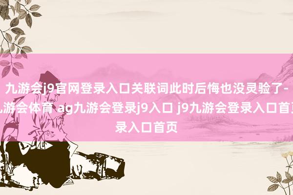 九游会j9官网登录入口关联词此时后悔也没灵验了-九游会体育 ag九游会登录j9入口 j9九游会登录入口首页