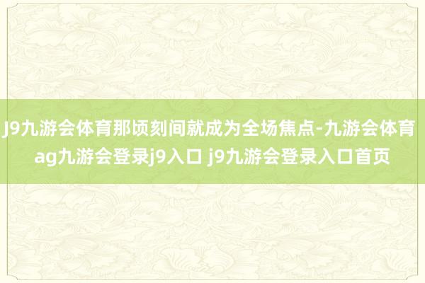 J9九游会体育那顷刻间就成为全场焦点-九游会体育 ag九游会登录j9入口 j9九游会登录入口首页