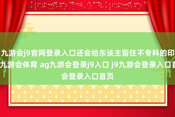 九游会j9官网登录入口还会给东谈主留住不专科的印象-九游会体育 ag九游会登录j9入口 j9九游会登录入口首页