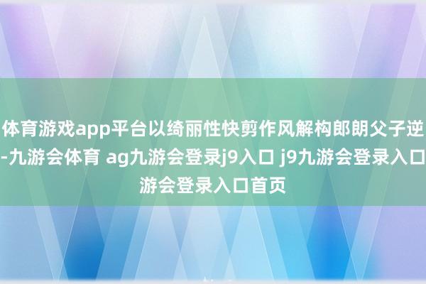 体育游戏app平台以绮丽性快剪作风解构郎朗父子逆袭史-九游会体育 ag九游会登录j9入口 j9九游会登录入口首页