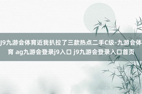 J9九游会体育近我扒拉了三款热点二手C级-九游会体育 ag九游会登录j9入口 j9九游会登录入口首页