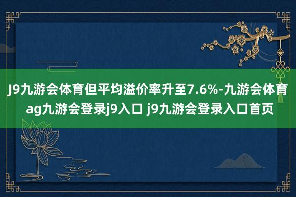 J9九游会体育但平均溢价率升至7.6%-九游会体育 ag九游会登录j9入口 j9九游会登录入口首页
