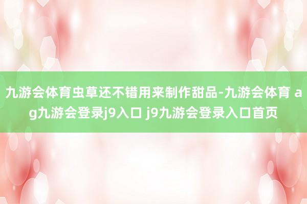 九游会体育虫草还不错用来制作甜品-九游会体育 ag九游会登录j9入口 j9九游会登录入口首页