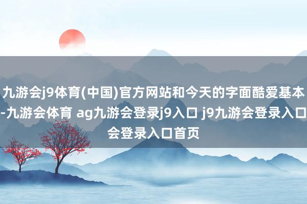 九游会j9体育(中国)官方网站和今天的字面酷爱基本临近-九游会体育 ag九游会登录j9入口 j9九游会登录入口首页