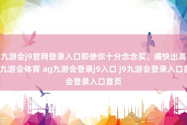 九游会j9官网登录入口即使你十分念念买、痛快出高价-九游会体育 ag九游会登录j9入口 j9九游会登录入口首页