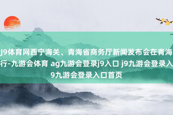 J9体育网西宁海关、青海省商务厅新闻发布会在青海西宁举行-九游会体育 ag九游会登录j9入口 j9九游会登录入口首页