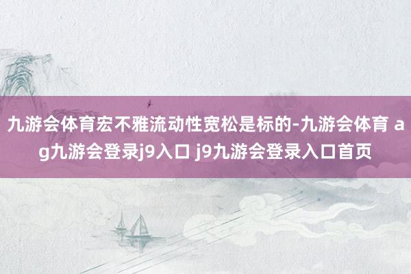 九游会体育宏不雅流动性宽松是标的-九游会体育 ag九游会登录j9入口 j9九游会登录入口首页