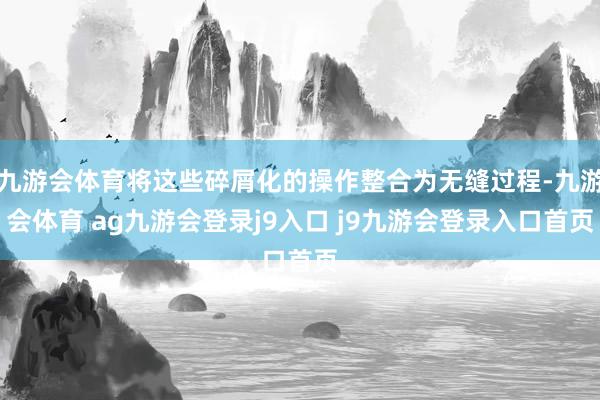 九游会体育将这些碎屑化的操作整合为无缝过程-九游会体育 ag九游会登录j9入口 j9九游会登录入口首页