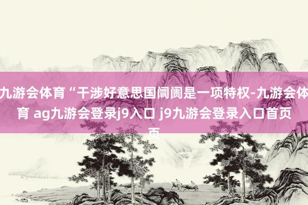 九游会体育“干涉好意思国阛阓是一项特权-九游会体育 ag九游会登录j9入口 j9九游会登录入口首页