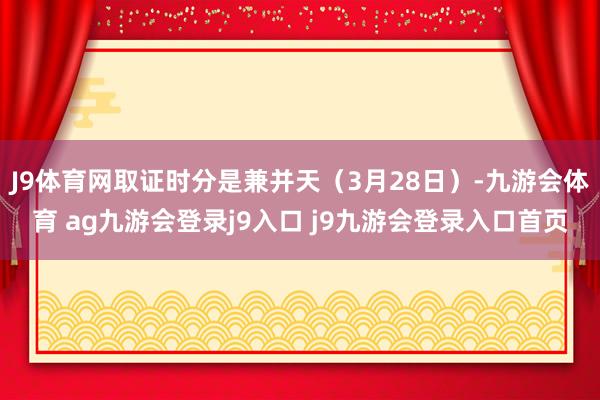 J9体育网取证时分是兼并天（3月28日）-九游会体育 ag九游会登录j9入口 j9九游会登录入口首页
