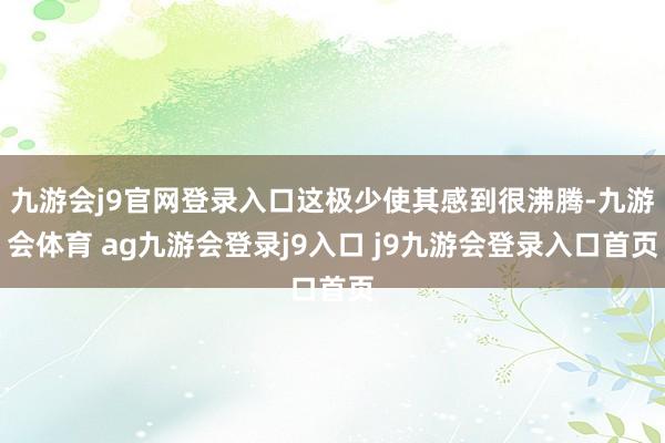 九游会j9官网登录入口这极少使其感到很沸腾-九游会体育 ag九游会登录j9入口 j9九游会登录入口首页