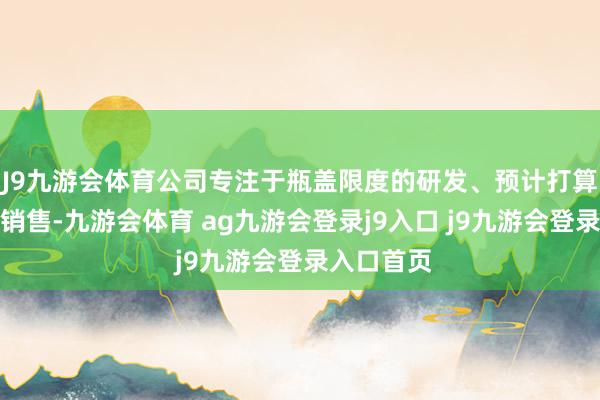 J9九游会体育公司专注于瓶盖限度的研发、预计打算、出产和销售-九游会体育 ag九游会登录j9入口 j9九游会登录入口首页