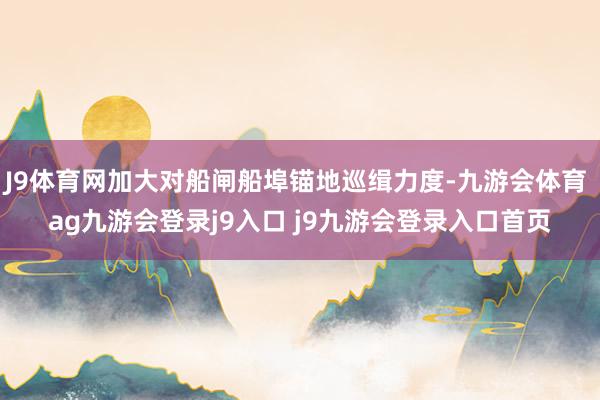 J9体育网加大对船闸船埠锚地巡缉力度-九游会体育 ag九游会登录j9入口 j9九游会登录入口首页