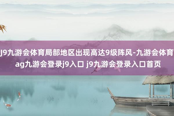 J9九游会体育局部地区出现高达9级阵风-九游会体育 ag九游会登录j9入口 j9九游会登录入口首页