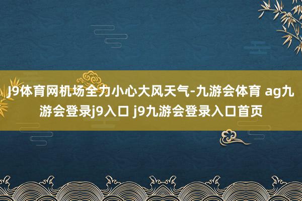 J9体育网机场全力小心大风天气-九游会体育 ag九游会登录j9入口 j9九游会登录入口首页