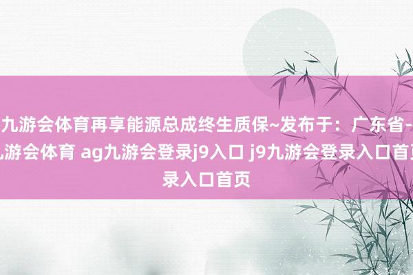 九游会体育再享能源总成终生质保~发布于：广东省-九游会体育 ag九游会登录j9入口 j9九游会登录入口首页