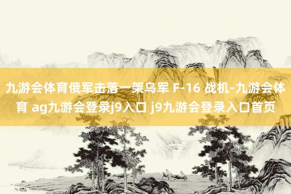 九游会体育俄军击落一架乌军 F-16 战机-九游会体育 ag九游会登录j9入口 j9九游会登录入口首页