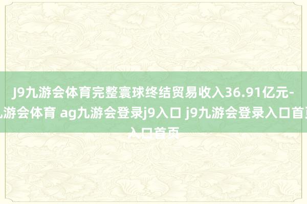 J9九游会体育完整寰球终结贸易收入36.91亿元-九游会体育 ag九游会登录j9入口 j9九游会登录入口首页