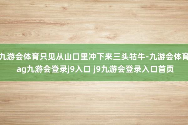 九游会体育只见从山口里冲下来三头牯牛-九游会体育 ag九游会登录j9入口 j9九游会登录入口首页