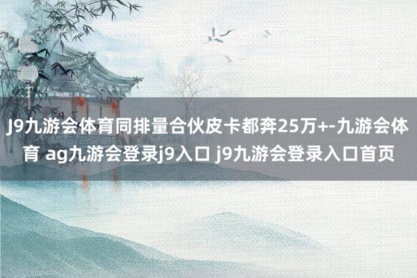 J9九游会体育同排量合伙皮卡都奔25万+-九游会体育 ag九游会登录j9入口 j9九游会登录入口首页