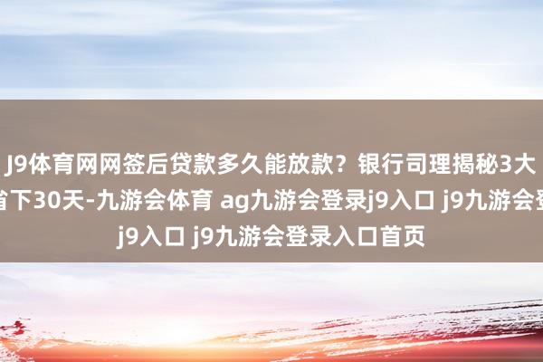 J9体育网网签后贷款多久能放款？银行司理揭秘3大提速妙技，省下30天-九游会体育 ag九游会登录j9入口 j9九游会登录入口首页