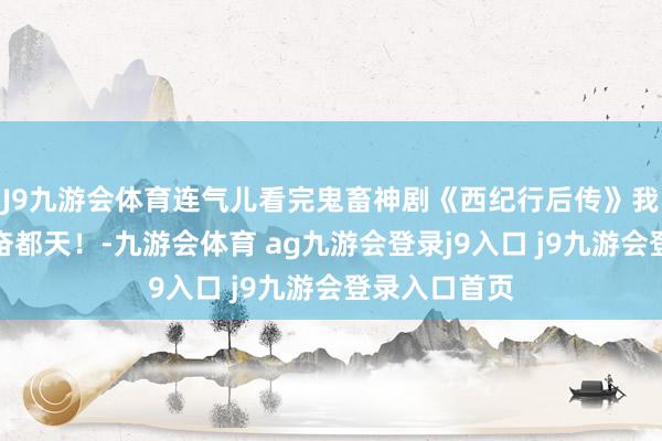 J9九游会体育连气儿看完鬼畜神剧《西纪行后传》我欲羽化，兴奋都天！-九游会体育 ag九游会登录j9入口 j9九游会登录入口首页