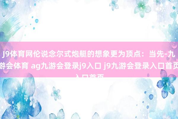 J9体育网伦说念尔式炮艇的想象更为顶点：当先-九游会体育 ag九游会登录j9入口 j9九游会登录入口首页